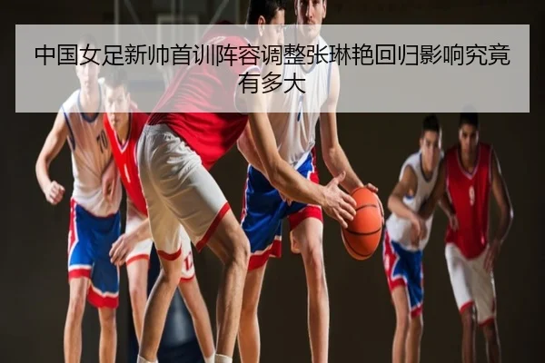 中国女足新帅首训阵容调整张琳艳回归影响究竟有多大