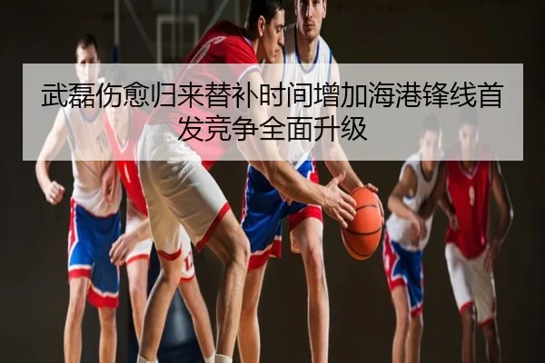 武磊伤愈归来替补时间增加海港锋线首发竞争全面升级