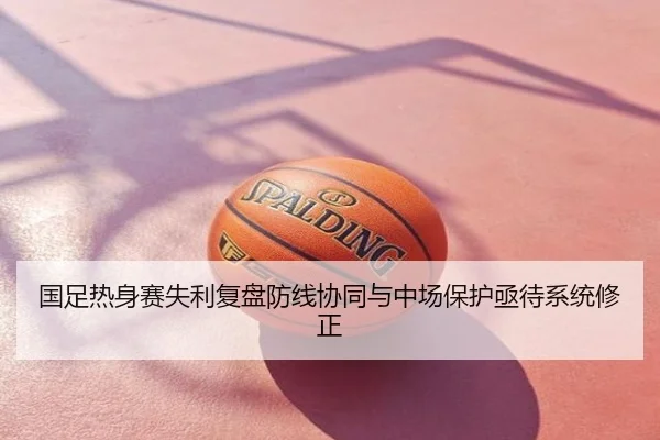 国足热身赛失利复盘防线协同与中场保护亟待系统修正