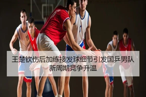 王楚钦伤后加练接发球细节引发国乒男队新周期竞争升温