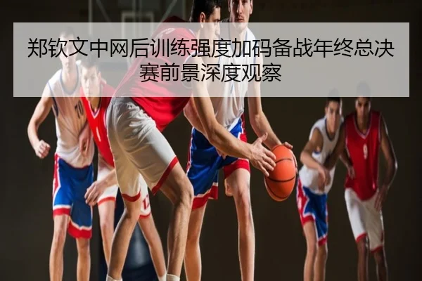 郑钦文中网后训练强度加码备战年终总决赛前景深度观察