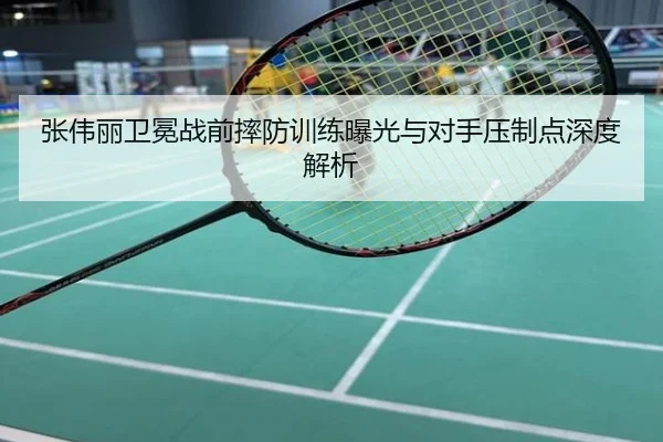张伟丽卫冕战前摔防训练曝光与对手压制点深度解析